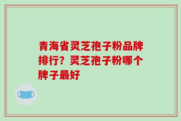 青海省灵芝孢子粉品牌排行？灵芝孢子粉哪个牌子好