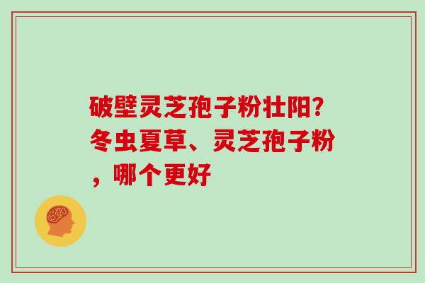 破壁灵芝孢子粉壮阳？冬虫夏草、灵芝孢子粉，哪个更好