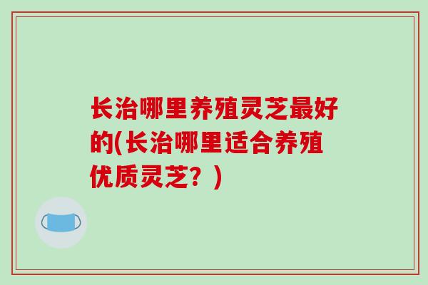 长哪里养殖灵芝好的(长哪里适合养殖优质灵芝？)