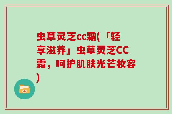 虫草灵芝cc霜(「轻享滋养」虫草灵芝CC霜，呵护光芒妆容)