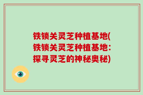 铁锁关灵芝种植基地(铁锁关灵芝种植基地：探寻灵芝的神秘奥秘)