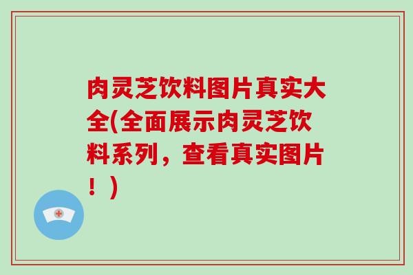 肉灵芝饮料图片真实大全(全面展示肉灵芝饮料系列，查看真实图片！)