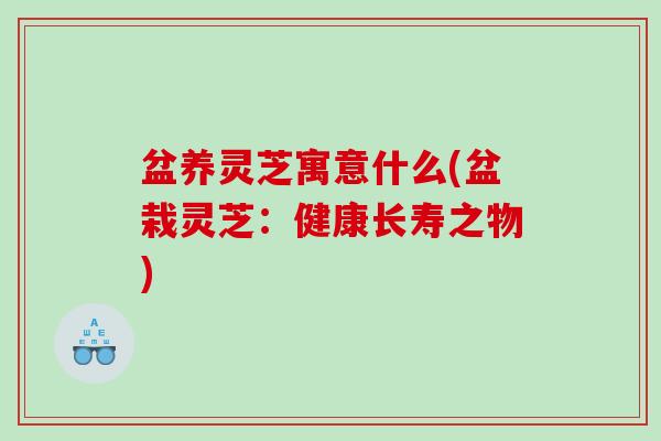 盆养灵芝寓意什么(盆栽灵芝：健康长寿之物)