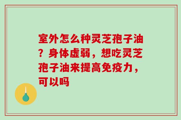 室外怎么种灵芝孢子油？身体虚弱，想吃灵芝孢子油来提高免疫力，可以吗