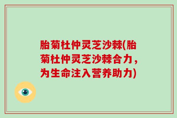 胎菊杜仲灵芝沙棘(胎菊杜仲灵芝沙棘合力，为生命注入营养助力)