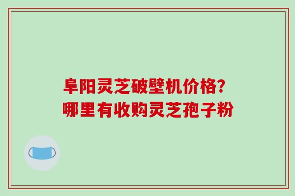 阜阳灵芝破壁机价格？哪里有收购灵芝孢子粉