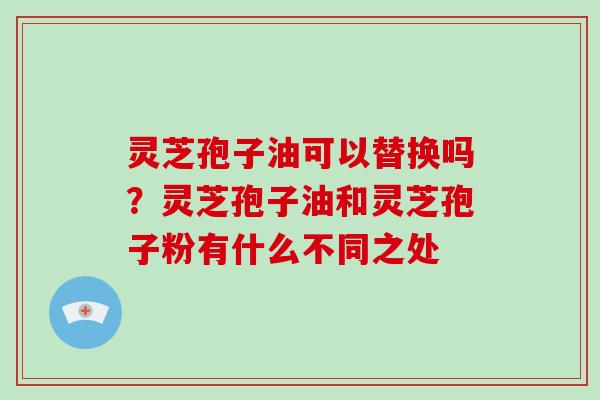 灵芝孢子油可以替换吗？灵芝孢子油和灵芝孢子粉有什么不同之处