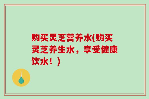 购买灵芝营养水(购买灵芝养生水，享受健康饮水！)