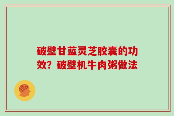 破壁甘蓝灵芝胶囊的功效？破壁机牛肉粥做法