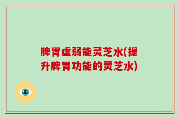 脾胃虚弱能灵芝水(提升脾胃功能的灵芝水)