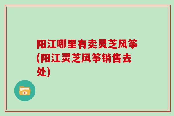 阳江哪里有卖灵芝风筝(阳江灵芝风筝销售去处)