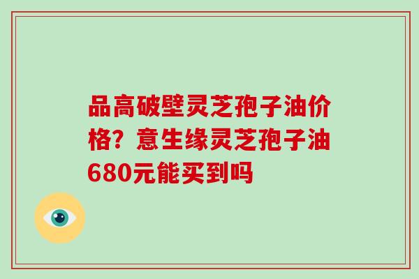 品高破壁灵芝孢子油价格？意生缘灵芝孢子油680元能买到吗