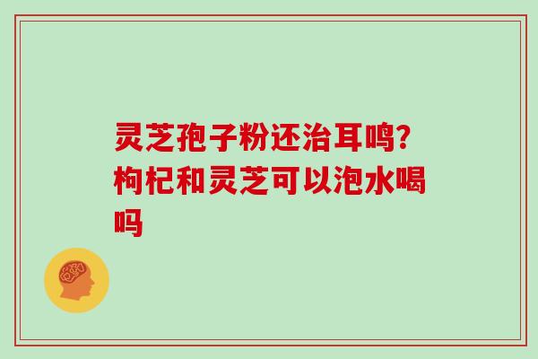 灵芝孢子粉还耳鸣？枸杞和灵芝可以泡水喝吗