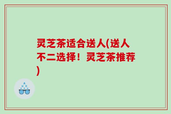 灵芝茶适合送人(送人不二选择！灵芝茶推荐)