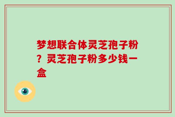 梦想联合体灵芝孢子粉？灵芝孢子粉多少钱一盒