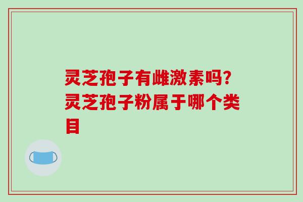 灵芝孢子有雌激素吗？灵芝孢子粉属于哪个类目