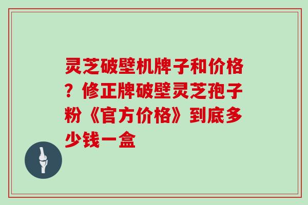 灵芝破壁机牌子和价格？修正牌破壁灵芝孢子粉《官方价格》到底多少钱一盒