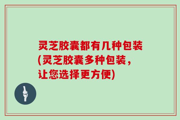 灵芝胶囊都有几种包装(灵芝胶囊多种包装，让您选择更方便)