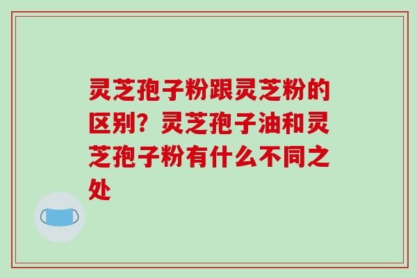 灵芝孢子粉跟灵芝粉的区别？灵芝孢子油和灵芝孢子粉有什么不同之处