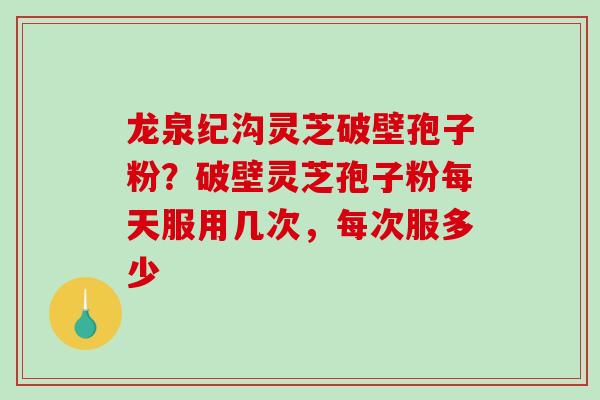 龙泉纪沟灵芝破壁孢子粉？破壁灵芝孢子粉每天服用几次，每次服多少
