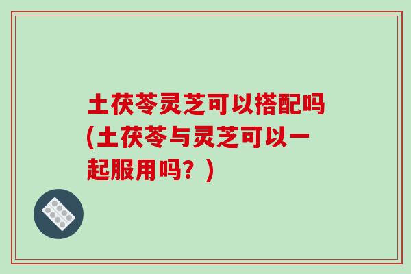 土茯苓灵芝可以搭配吗(土茯苓与灵芝可以一起服用吗？)