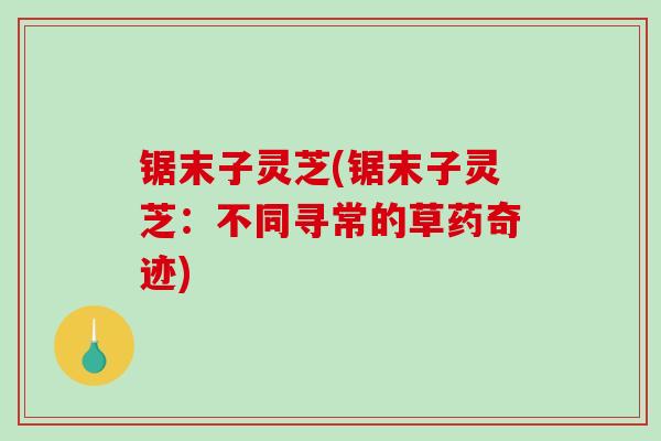 锯末子灵芝(锯末子灵芝：不同寻常的草药奇迹)