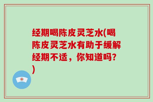 经期喝陈皮灵芝水(喝陈皮灵芝水有助于缓解经期不适，你知道吗？)