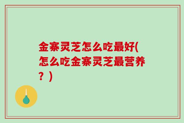 金寨灵芝怎么吃好(怎么吃金寨灵芝营养？)