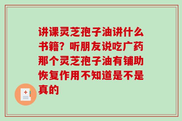 讲课灵芝孢子油讲什么书籍？听朋友说吃广药那个灵芝孢子油有铺助恢复作用不知道是不是真的