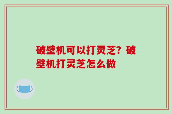 破壁机可以打灵芝？破壁机打灵芝怎么做
