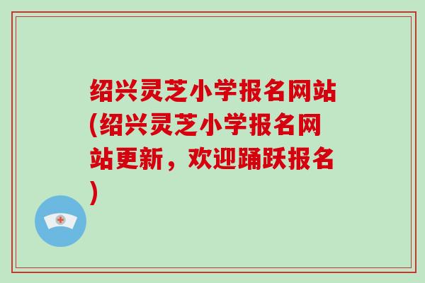 绍兴灵芝小学报名网站(绍兴灵芝小学报名网站更新，欢迎踊跃报名)