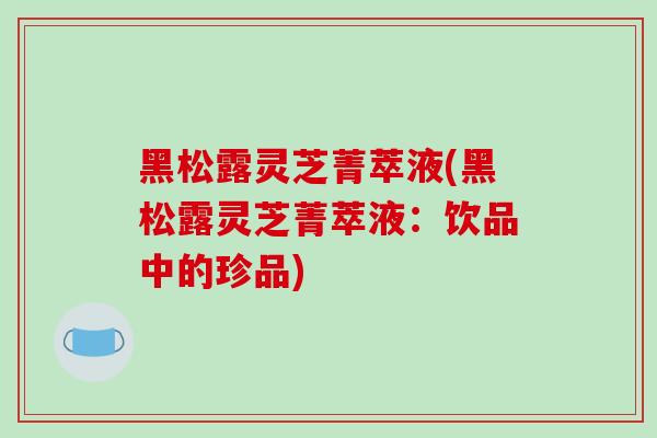 黑松露灵芝菁萃液(黑松露灵芝菁萃液：饮品中的珍品)