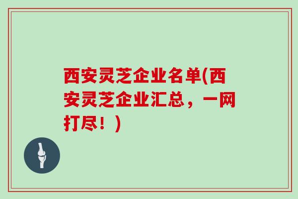 西安灵芝企业名单(西安灵芝企业汇总，一网打尽！)