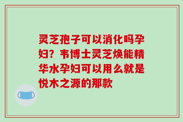 灵芝孢子可以消化吗孕妇？韦博士灵芝焕能精华水孕妇可以用么就是悦木之源的那款