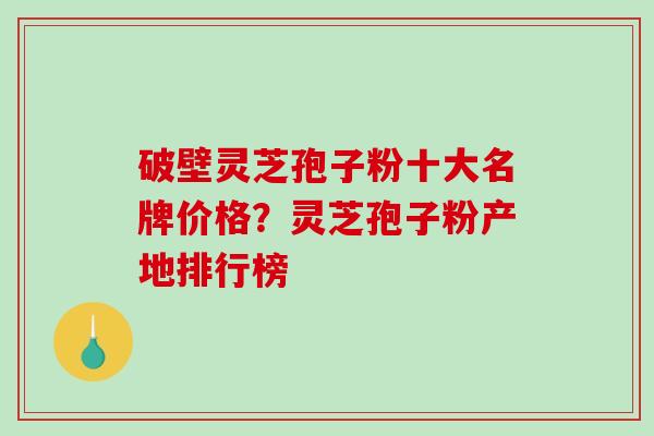 破壁灵芝孢子粉十大名牌价格？灵芝孢子粉产地排行榜
