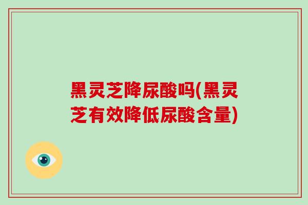 黑灵芝降尿酸吗(黑灵芝有效降低尿酸含量)