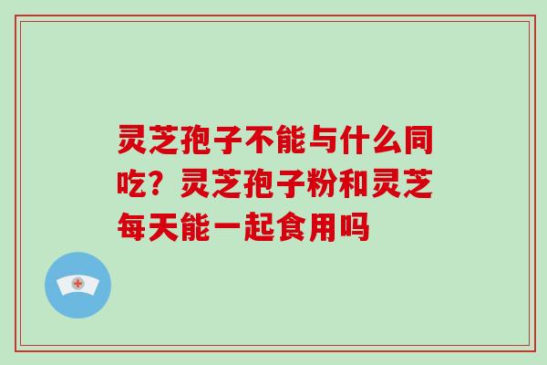 灵芝孢子不能与什么同吃？灵芝孢子粉和灵芝每天能一起食用吗