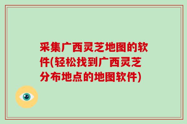 采集广西灵芝地图的软件(轻松找到广西灵芝分布地点的地图软件)
