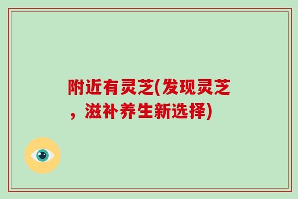 附近有灵芝(发现灵芝，滋补养生新选择)