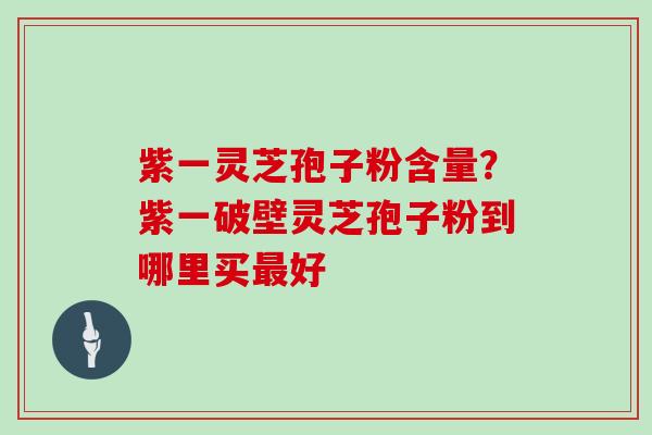 紫一灵芝孢子粉含量？紫一破壁灵芝孢子粉到哪里买好