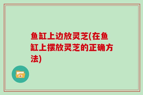 鱼缸上边放灵芝(在鱼缸上摆放灵芝的正确方法)