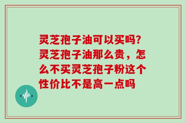灵芝孢子油可以买吗？灵芝孢子油那么贵，怎么不买灵芝孢子粉这个性价比不是高一点吗