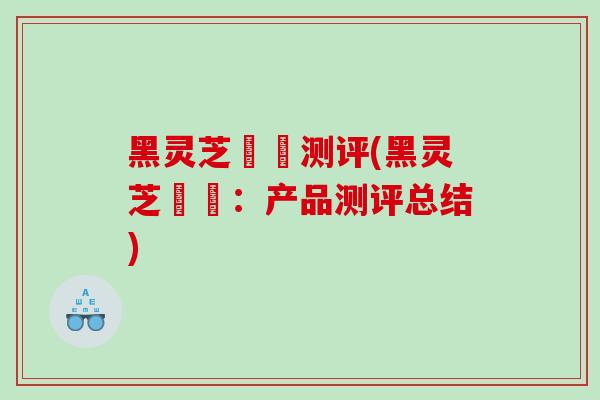 黑灵芝荳渼测评(黑灵芝荳渼：产品测评总结)
