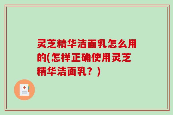 灵芝精华洁面乳怎么用的(怎样正确使用灵芝精华洁面乳？)