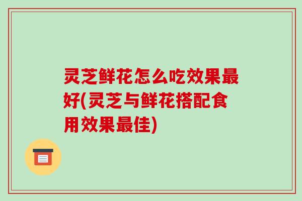 灵芝鲜花怎么吃效果好(灵芝与鲜花搭配食用效果佳)