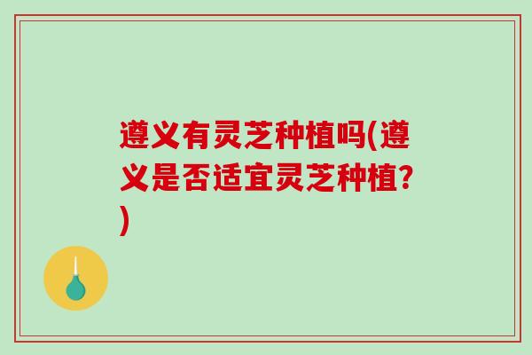 遵义有灵芝种植吗(遵义是否适宜灵芝种植？)