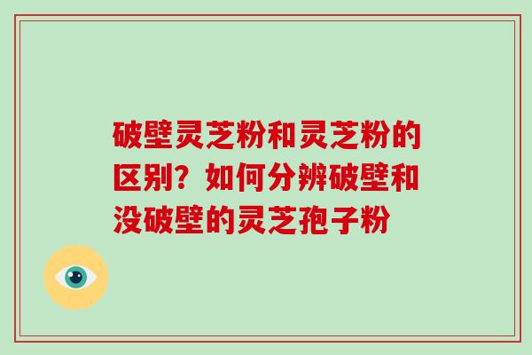 破壁灵芝粉和灵芝粉的区别？如何分辨破壁和没破壁的灵芝孢子粉