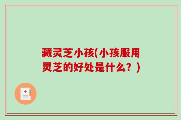 藏灵芝小孩(小孩服用灵芝的好处是什么?) 藏灵芝小孩(小孩服用灵芝的好处是什么?)