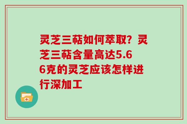 灵芝三萜如何萃取?灵芝三萜含量高达5.66克的灵芝应该怎样进行深加工 灵芝三萜如何萃取?灵芝三萜含量高达5.66克的灵芝应该怎样进行深加工