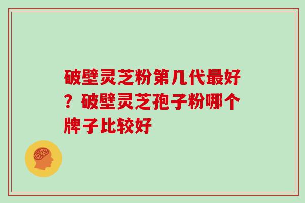 破壁灵芝粉第几代好?破壁灵芝孢子粉哪个牌子比较好 破壁灵芝粉第几代好?破壁灵芝孢子粉哪个牌子比较好